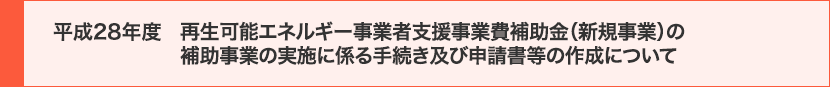 平成28年度 再生可能エネルギー事業者支援事業費補助金（新規事業）の補助事業の実施に係る手続き及び申請書等の作成について