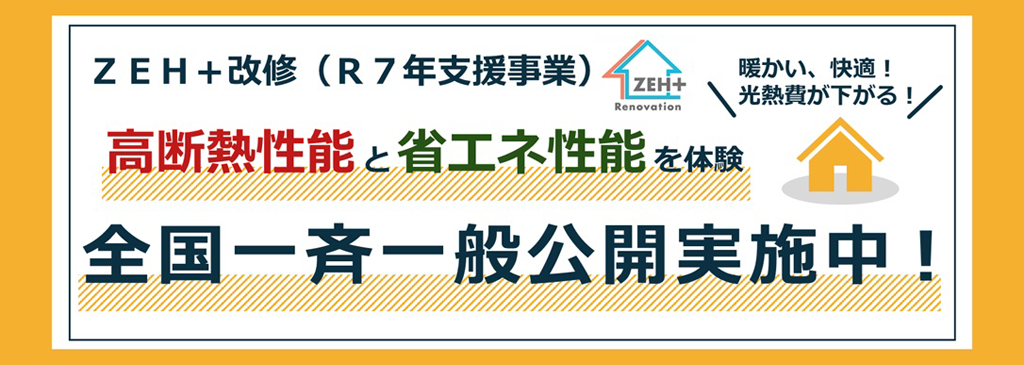 ZEH+改修（R7年支援事業） ZEH+ Renovation 高断熱性能と省工ネ性能を体験 全国一斉一般公開実施中! 暖かい、快適！光熱費が下がる！