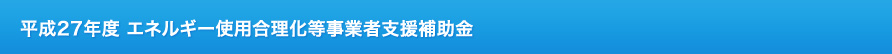 平成27年度 エネルギー使用合理化等事業者支援補助金