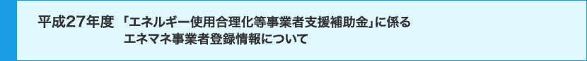 平成27年度「エネルギー使用合理化等事業者支援補助金」に係るエネマネ事業者登録情報について