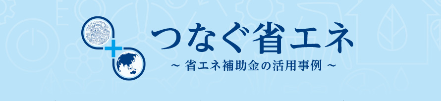 つなぐ省エネ~省エネ補助金の活用事例~