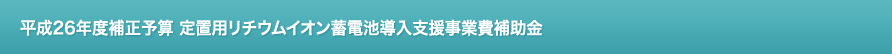 平成26年度補正予算 定置用リチウムイオン蓄電池導入支援事業費補助金